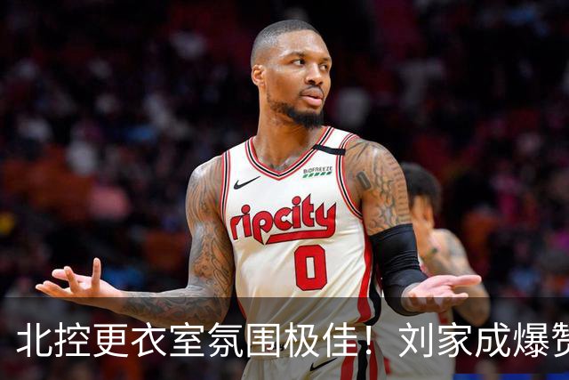 北控更衣室氛围极佳！刘家成爆赞2外援，给足罗汉琛尊重，建队能力太强