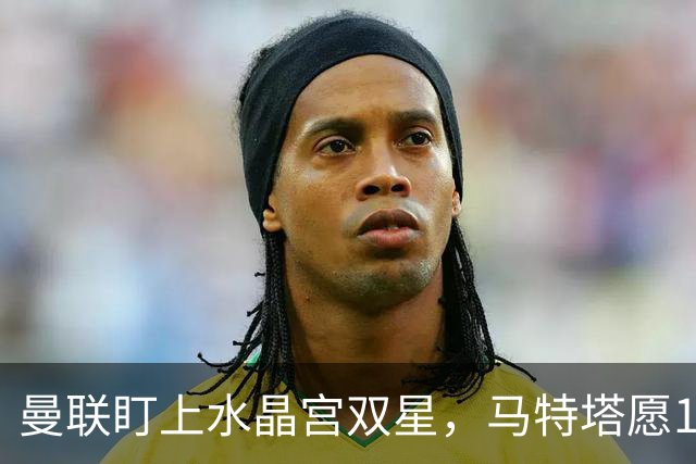 曼联盯上水晶宫双星，马特塔愿1月投奔老特拉福德