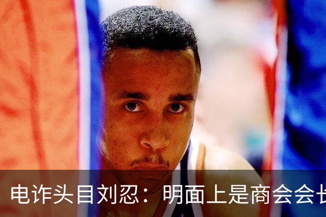 电诈头目刘忍：明面上是商会会长，背地里却坑害无数自己的同胞