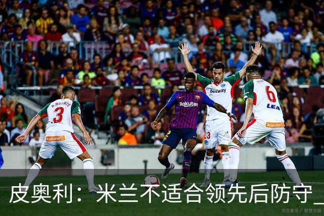 皮奥利：米兰不适合领先后防守 我们就该不断进攻