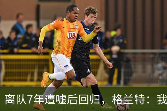 离队7年遭嘘后回归，格兰特：我成了“他们中的一个”